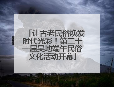 让古老民俗焕发时代光彩！第二十一届吴地端午民俗文化活动开幕