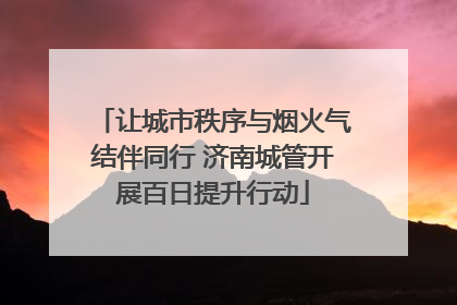 让城市秩序与烟火气结伴同行 济南城管开展百日提升行动