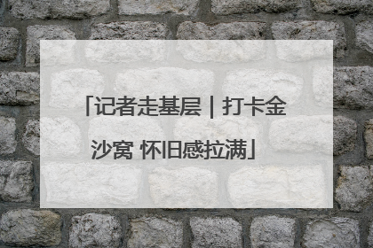 记者走基层｜打卡金沙窝 怀旧感拉满