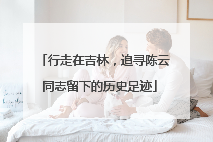 行走在吉林，追寻陈云同志留下的历史足迹