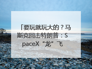要玩就玩大的？马斯克回击特朗普：SpaceX“龙”飞船将立即退役！