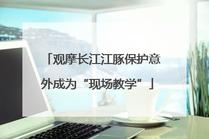 观摩长江江豚保护意外成为“现场教学”