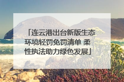 连云港出台新版生态环境轻罚免罚清单 柔性执法助力绿色发展