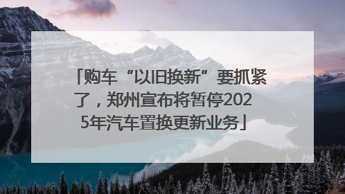 购车“以旧换新”要抓紧了，郑州宣布将暂停2025年汽车置换更新业务