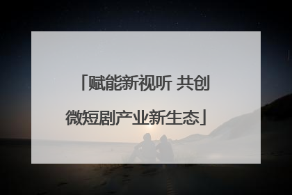 赋能新视听 共创微短剧产业新生态