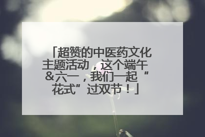 超赞的中医药文化主题活动，这个端午＆六一，我们一起“花式”过双节！