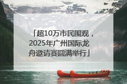 超10万市民围观，2025年广州国际龙舟邀请赛圆满举行