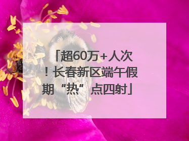 超60万+人次！长春新区端午假期“热”点四射