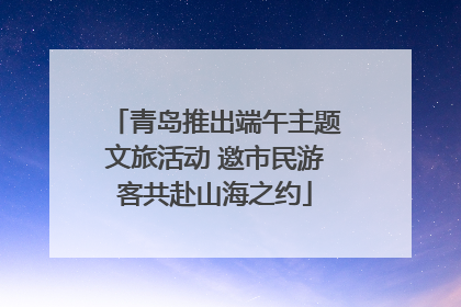 青岛推出端午主题文旅活动 邀市民游客共赴山海之约
