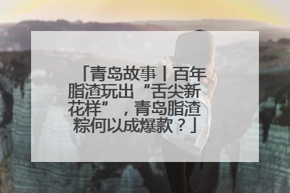青岛故事丨百年脂渣玩出“舌尖新花样”，青岛脂渣粽何以成爆款？