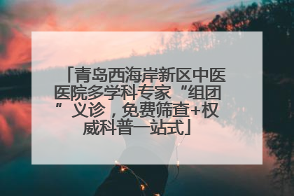 青岛西海岸新区中医医院多学科专家“组团”义诊，免费筛查+权威科普一站式