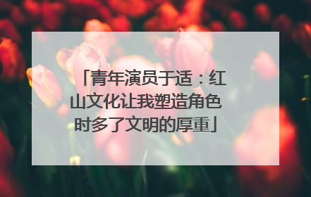 青年演员于适：红山文化让我塑造角色时多了文明的厚重