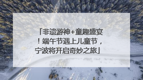 非遗游神+童趣盛宴！端午节遇上儿童节，宁波将开启奇妙之旅