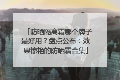 防晒隔离霜哪个牌子最好用？盘点公布：效果惊艳的防晒霜合集