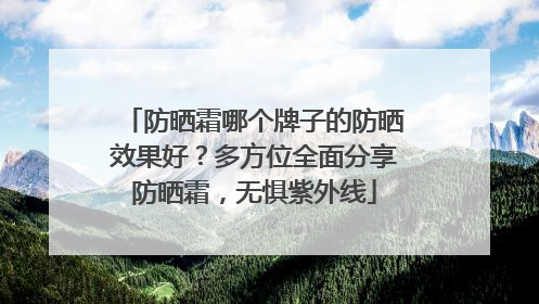 防晒霜哪个牌子的防晒效果好？多方位全面分享防晒霜，无惧紫外线