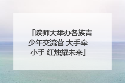 陕师大举办各族青少年交流营 大手牵小手 红烛耀未来