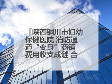 陕西铜川市妇幼保健医院 消防通道“变身”商铺 费用收支成谜 合同条款疑云重重