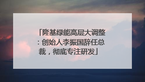 隆基绿能高层大调整：创始人李振国辞任总裁，彻底专注研发