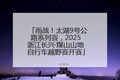 雨战！太湖9号公路系列赛，2025浙江长兴·煤山山地自行车越野赛开赛