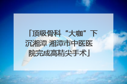 顶级骨科“大咖”下沉湘潭 湘潭市中医医院完成高精尖手术