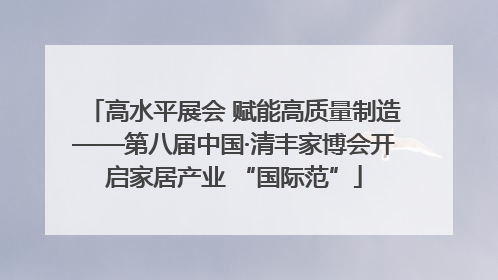 高水平展会 赋能高质量制造——第八届中国·清丰家博会开启家居产业 “国际范”