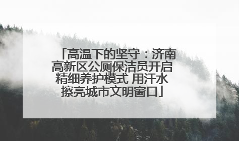高温下的坚守：济南高新区公厕保洁员开启精细养护模式 用汗水擦亮城市文明窗口