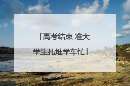 高考结束 准大学生扎堆学车忙