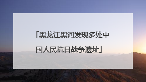 黑龙江黑河发现多处中国人民抗日战争遗址