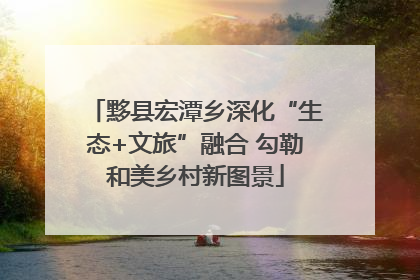 黟县宏潭乡深化“生态+文旅”融合 勾勒和美乡村新图景