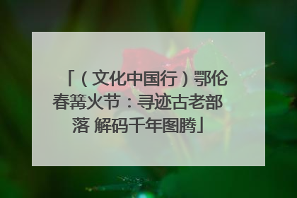 （文化中国行）鄂伦春篝火节：寻迹古老部落 解码千年图腾