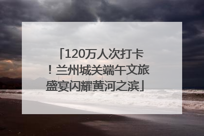 120万人次打卡！兰州城关端午文旅盛宴闪耀黄河之滨
