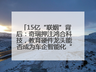 15亿“联姻”背后：奇瑞押注鸿合科技，教育硬件龙头能否成为车企智能化“新拼图”？