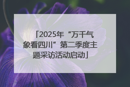 2025年“万千气象看四川”第二季度主题采访活动启动