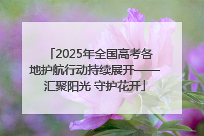 2025年全国高考各地护航行动持续展开——汇聚阳光 守护花开