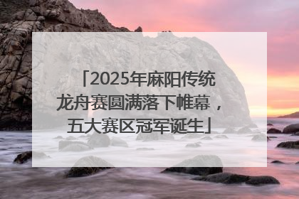 2025年麻阳传统龙舟赛圆满落下帷幕，五大赛区冠军诞生