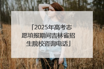 2025年高考志愿填报期间吉林省招生院校咨询电话