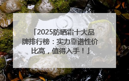 2025防晒霜十大品牌排行榜：实力靠谱性价比高，值得入手！