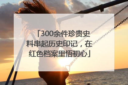 300余件珍贵史料串起历史印记，在红色档案里悟初心