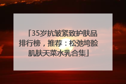35岁抗皱紧致护肤品排行榜，推荐：松弛垮脸肌肤天菜水乳合集