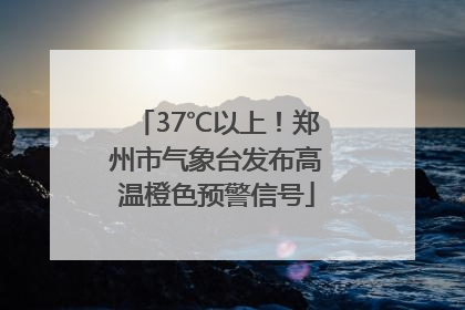 37℃以上！郑州市气象台发布高温橙色预警信号