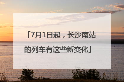 7月1日起，长沙南站的列车有这些新变化