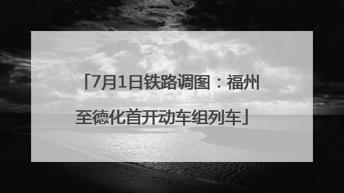 7月1日铁路调图：福州至德化首开动车组列车