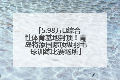 5.98万㎡综合性体育基地封顶！青岛将添国际顶级羽毛球训练比赛场所