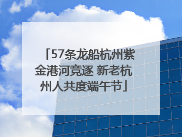 57条龙船杭州紫金港河竞逐 新老杭州人共度端午节