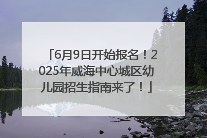 6月9日开始报名！2025年威海中心城区幼儿园招生指南来了！